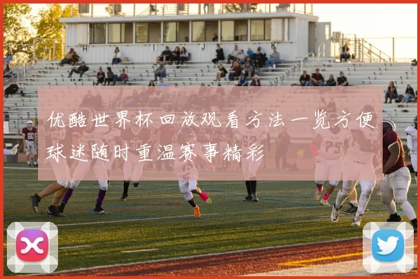 优酷世界杯回放观看方法一览方便球迷随时重温赛事精彩