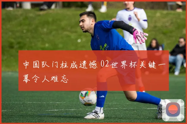 中国队门柱成遗憾 02世界杯关键一幕令人难忘