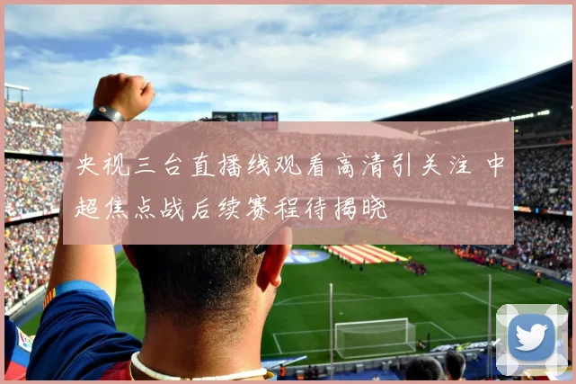 央视三台直播线观看高清引关注 中超焦点战后续赛程待揭晓