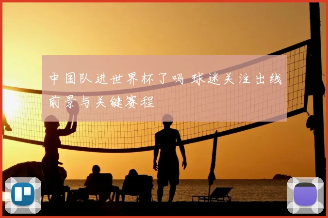 中国队进世界杯了吗 球迷关注出线前景与关键赛程