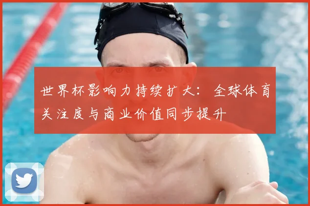 世界杯影响力持续扩大:全球体育关注度与商业价值同步提升