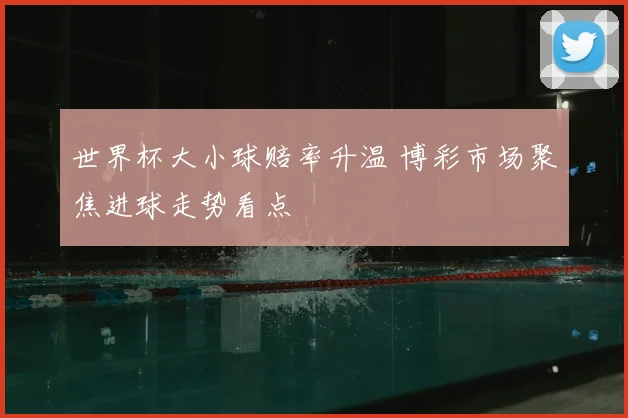 世界杯大小球赔率升温 博彩市场聚焦进球走势看点