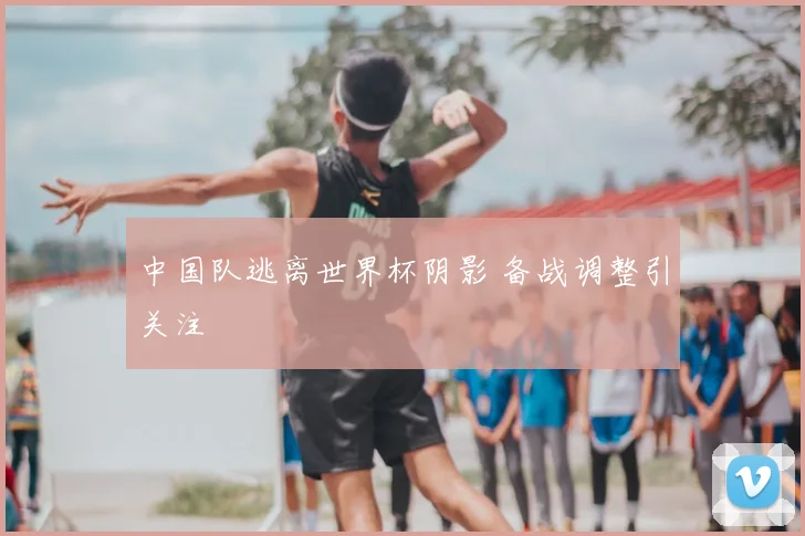 中国队逃离世界杯阴影 备战调整引关注