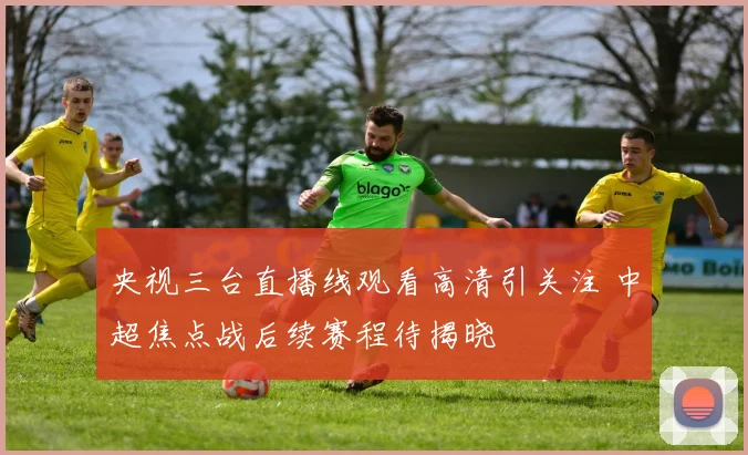 央视三台直播线观看高清引关注 中超焦点战后续赛程待揭晓
