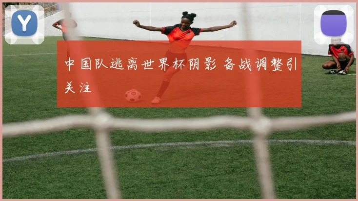 中国队逃离世界杯阴影 备战调整引关注
