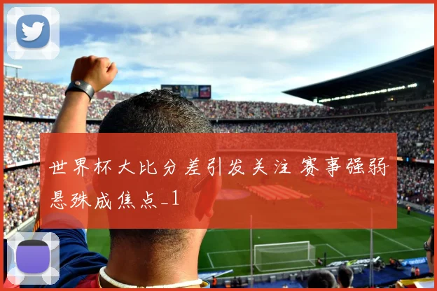 世界杯大比分差引发关注 赛事强弱悬殊成焦点_1