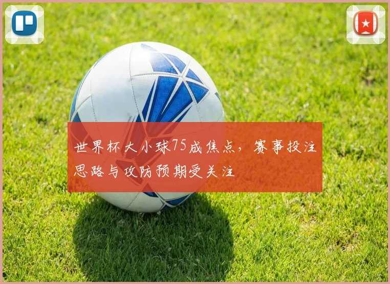 世界杯大小球75成焦点,赛事投注思路与攻防预期受关注