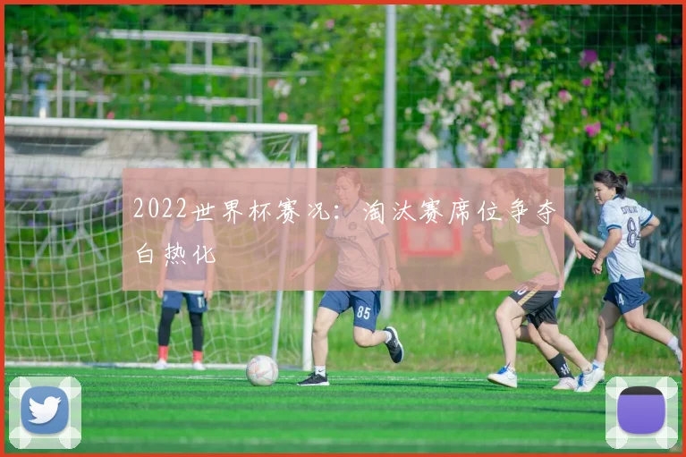 2022世界杯赛况:淘汰赛席位争夺白热化