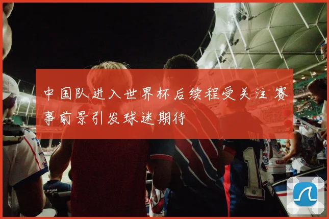 中国队进入世界杯后续程受关注 赛事前景引发球迷期待