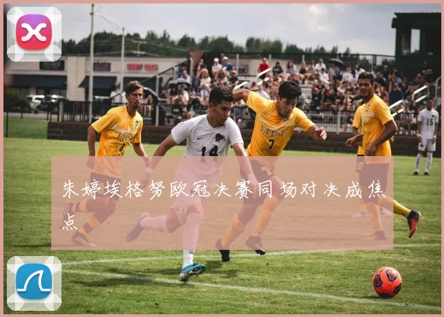 朱婷埃格努欧冠决赛同场对决成焦点