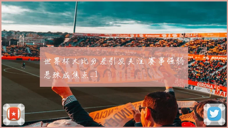 世界杯大比分差引发关注 赛事强弱悬殊成焦点_1