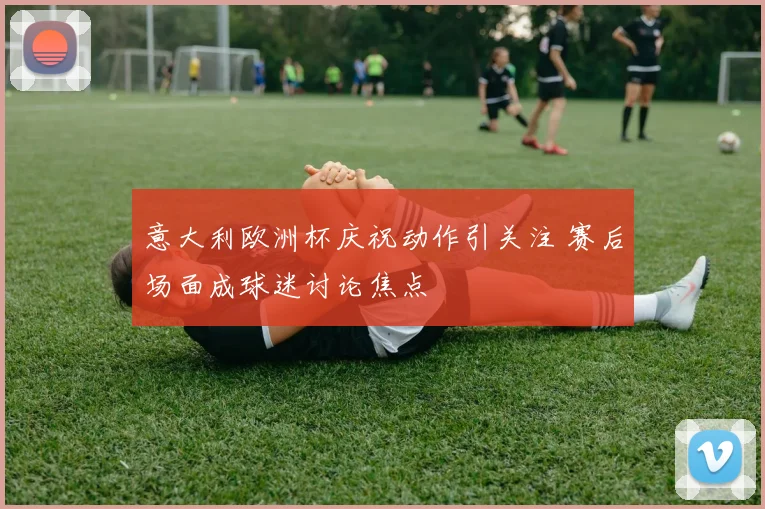意大利欧洲杯庆祝动作引关注 赛后场面成球迷讨论焦点