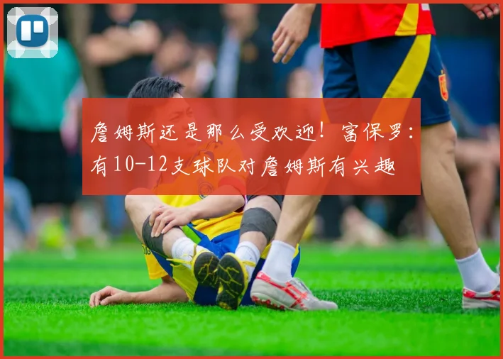 詹姆斯还是那么受欢迎！富保罗：有10-12支球队对詹姆斯有兴趣