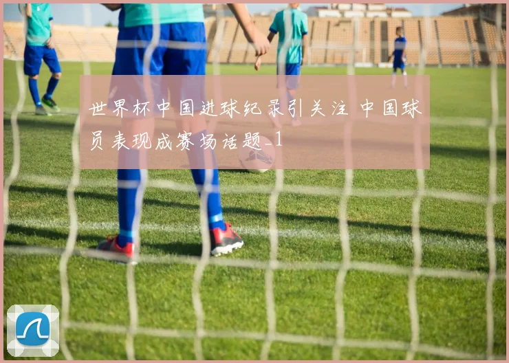 世界杯中国进球纪录引关注 中国球员表现成赛场话题_1