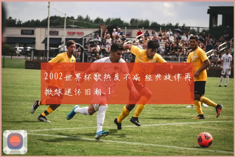 2002世界杯歌热度不减 经典旋律再掀球迷怀旧潮_1