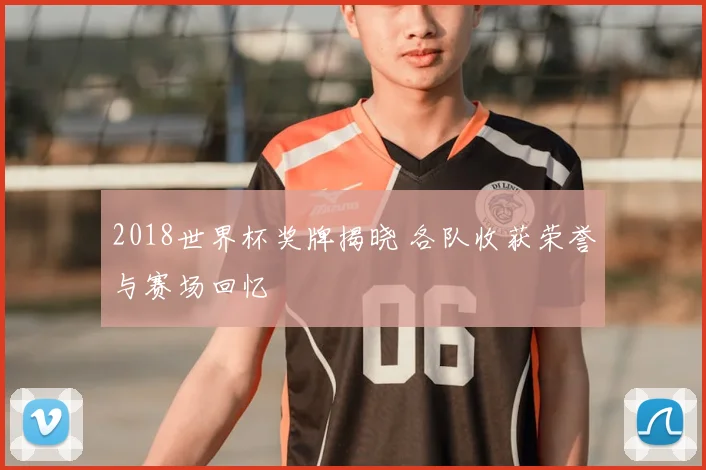 2018世界杯奖牌揭晓 各队收获荣誉与赛场回忆