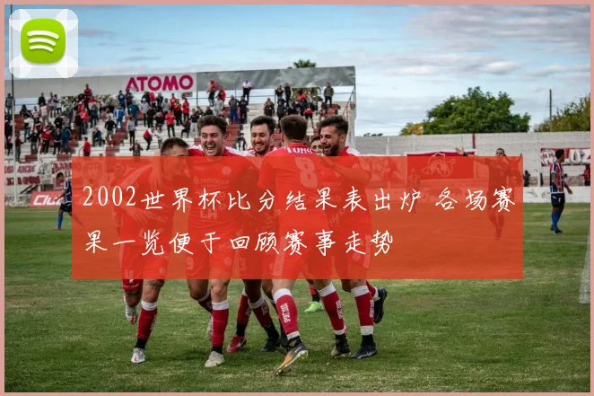 2002世界杯比分结果表出炉 各场赛果一览便于回顾赛事走势
