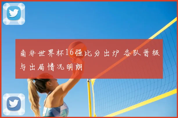 南非世界杯16强比分出炉 各队晋级与出局情况明朗