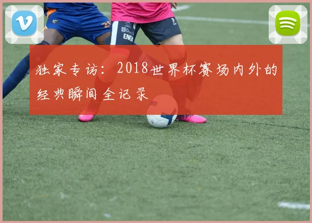 独家专访:2018世界杯赛场内外的经典瞬间全记录
