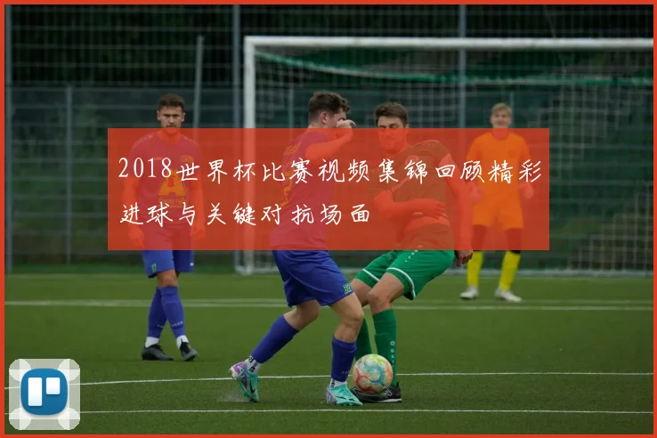 2018世界杯比赛视频集锦回顾精彩进球与关键对抗场面