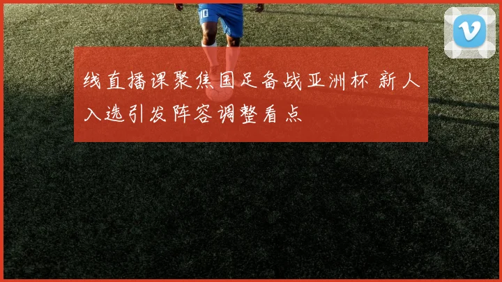 线直播课聚焦国足备战亚洲杯 新人入选引发阵容调整看点