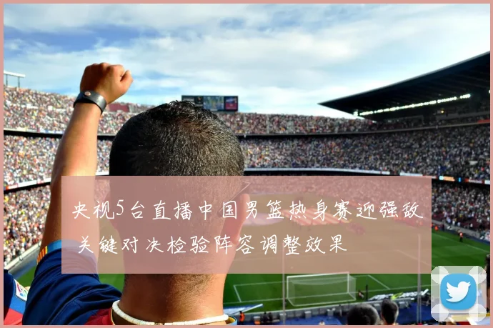央视5台直播中国男篮热身赛迎强敌 关键对决检验阵容调整效果