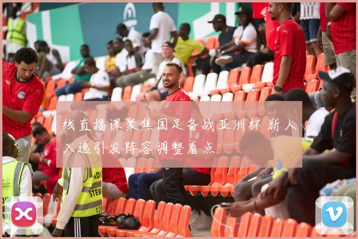线直播课聚焦国足备战亚洲杯 新人入选引发阵容调整看点