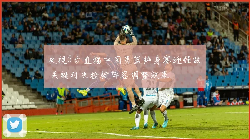 央视5台直播中国男篮热身赛迎强敌 关键对决检验阵容调整效果