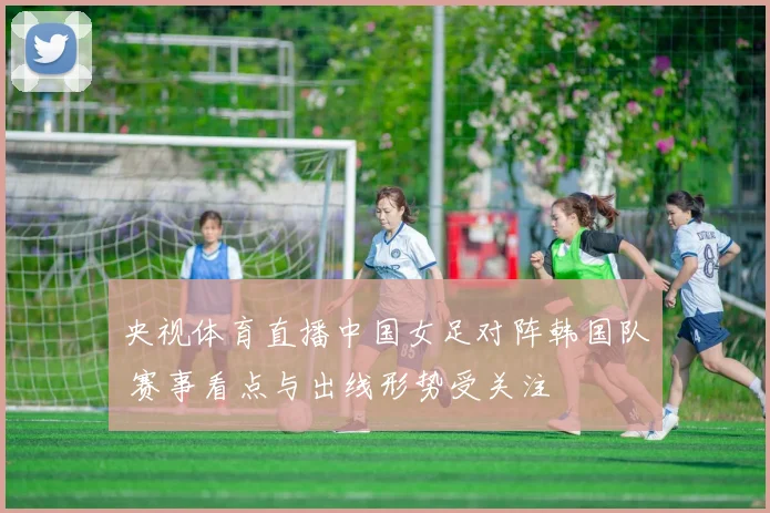 央视体育直播中国女足对阵韩国队 赛事看点与出线形势受关注