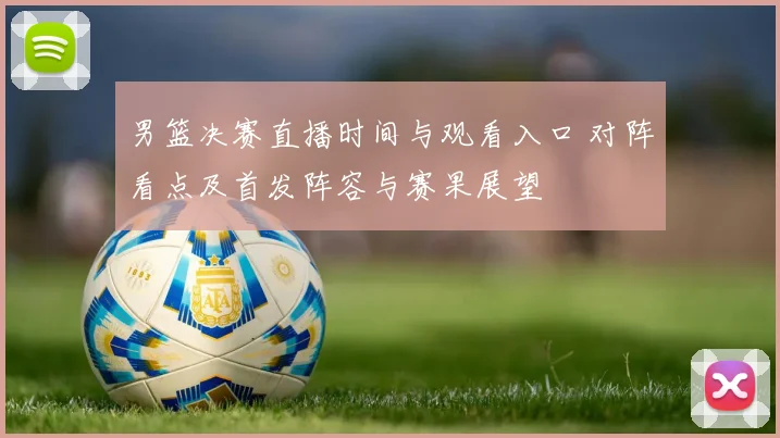 男篮决赛直播时间与观看入口 对阵看点及首发阵容与赛果展望