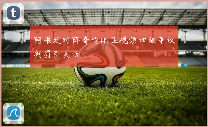 阿根廷对阵哥伦比亚视频回放争议判罚引关注