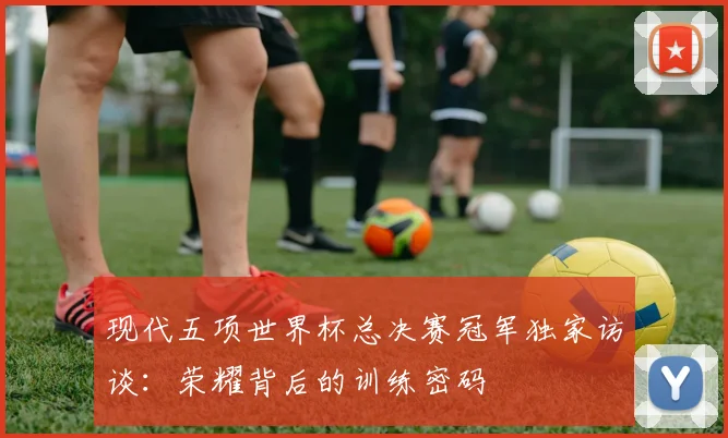 现代五项世界杯总决赛冠军独家访谈：荣耀背后的训练密码