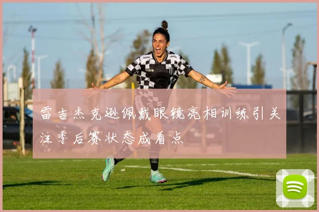 雷吉杰克逊佩戴眼镜亮相训练引关注季后赛状态成看点